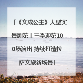 《文成公主》大型实景剧第十三季迎第100场演出 持续打造拉萨文旅新场景