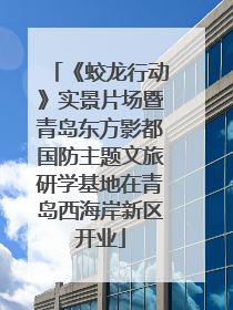 《蛟龙行动》实景片场暨青岛东方影都国防主题文旅研学基地在青岛西海岸新区开业