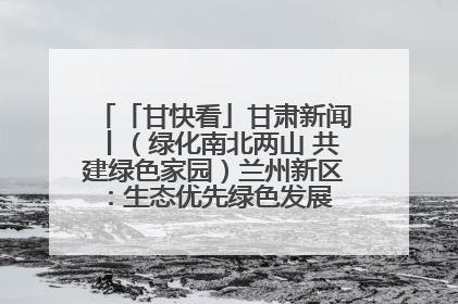 「甘快看」甘肃新闻丨（绿化南北两山 共建绿色家园）兰州新区：生态优先绿色发展 打造生态环保示范区