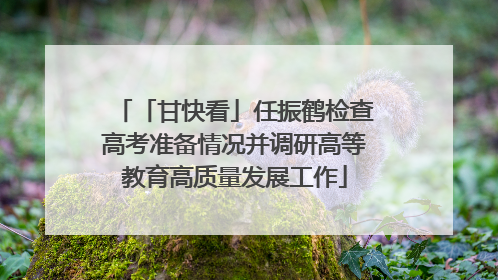 「甘快看」任振鹤检查高考准备情况并调研高等教育高质量发展工作