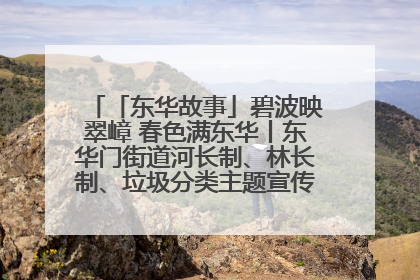 「东华故事」碧波映翠嶂 春色满东华丨东华门街道河长制、林长制、垃圾分类主题宣传如火如荼中