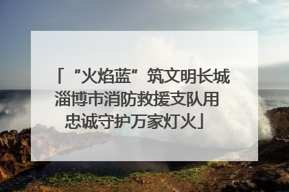 “火焰蓝”筑文明长城 淄博市消防救援支队用忠诚守护万家灯火