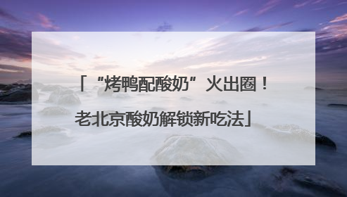 “烤鸭配酸奶”火出圈！老北京酸奶解锁新吃法