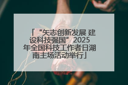“矢志创新发展 建设科技强国”2025年全国科技工作者日湖南主场活动举行