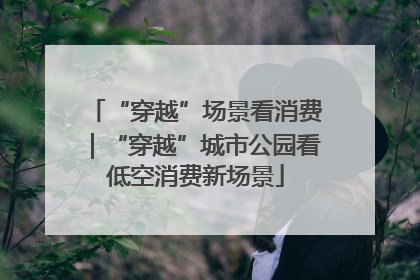 “穿越”场景看消费｜“穿越”城市公园看低空消费新场景