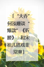 “大乔”何泓姗谈“爆款”《折腰》：和宋祖儿搭戏非常爽
