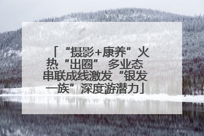 “摄影+康养”火热“出圈” 多业态串联成线激发“银发一族”深度游潜力