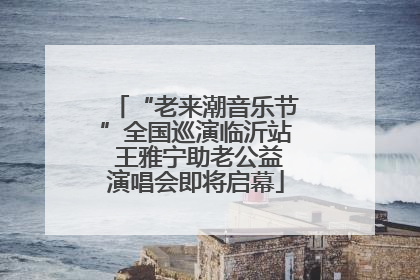 “老来潮音乐节”全国巡演临沂站 王雅宁助老公益演唱会即将启幕