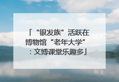 “银发族”活跃在博物馆“老年大学”：文博课堂乐趣多