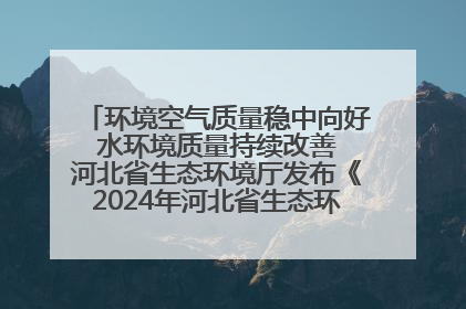 环境空气质量稳中向好 水环境质量持续改善 河北省生态环境厅发布《2024年河北省生态环境状况公报》