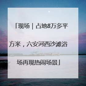 现场｜占地8万多平方米，六安河西沙滩浴场再现热闹场景