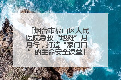 烟台市福山区人民医院急救“地摊”月月行，打造“家门口”的生命安全课堂