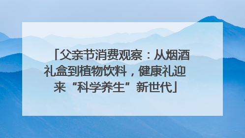 父亲节消费观察：从烟酒礼盒到植物饮料，健康礼迎来“科学养生”新世代