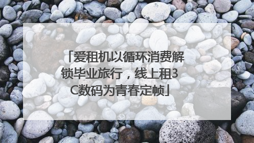 爱租机以循环消费解锁毕业旅行，线上租3C数码为青春定帧