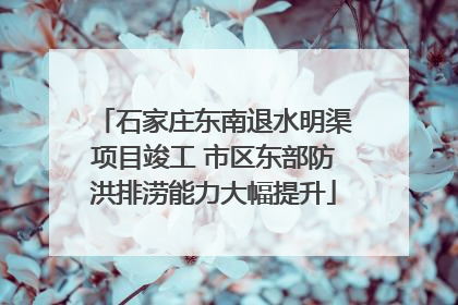 石家庄东南退水明渠项目竣工 市区东部防洪排涝能力大幅提升