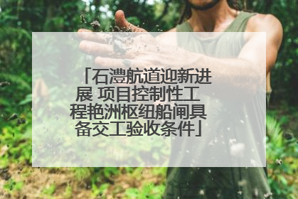 石澧航道迎新进展 项目控制性工程艳洲枢纽船闸具备交工验收条件