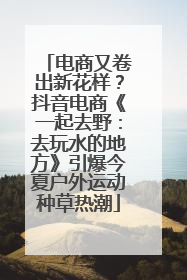 电商又卷出新花样？抖音电商《一起去野：去玩水的地方》引爆今夏户外运动种草热潮