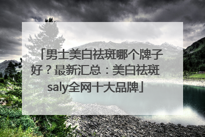 男士美白祛斑哪个牌子好？最新汇总：美白祛斑saly全网十大品牌