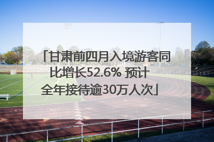 甘肃前四月入境游客同比增长52.6% 预计全年接待逾30万人次