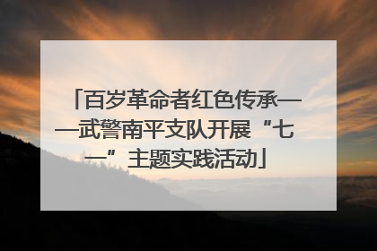 百岁革命者红色传承——武警南平支队开展“七一”主题实践活动