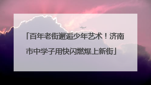 百年老街邂逅少年艺术！济南市中学子用快闪燃爆上新街