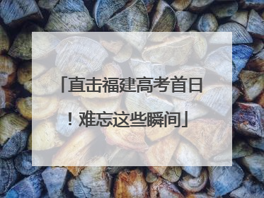 直击福建高考首日！难忘这些瞬间