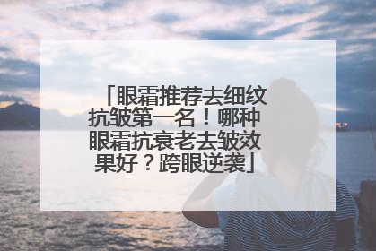 眼霜推荐去细纹抗皱第一名！哪种眼霜抗衰老去皱效果好？跨眼逆袭