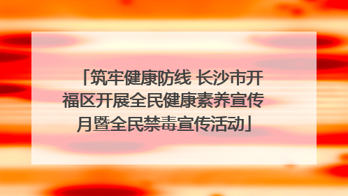 筑牢健康防线 长沙市开福区开展全民健康素养宣传月暨全民禁毒宣传活动