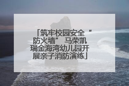 筑牢校园安全“防火墙” 马荣凯瑞金海湾幼儿园开展亲子消防演练