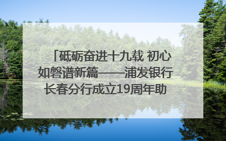 砥砺奋进十九载 初心如磐谱新篇——浦发银行长春分行成立19周年助力吉林省全面振兴纪实