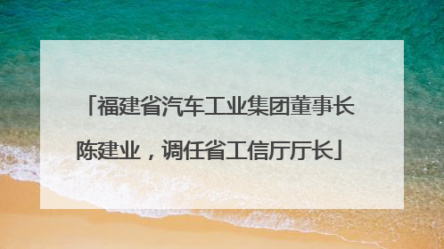 福建省汽车工业集团董事长陈建业，调任省工信厅厅长