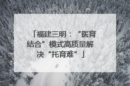 福建三明：“医育结合”模式高质量解决“托育难”