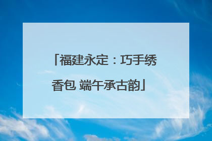 福建永定：巧手绣香包 端午承古韵