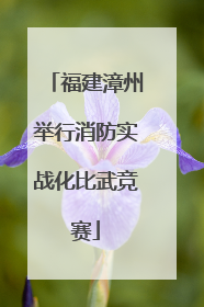 福建漳州举行消防实战化比武竞赛