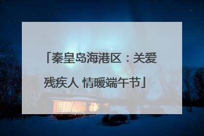 秦皇岛海港区：关爱残疾人 情暖端午节