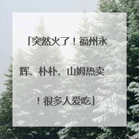 突然火了！福州永辉、朴朴、山姆热卖！很多人爱吃