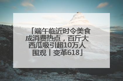 端午临近时令美食成消费热点，百斤大西瓜吸引超10万人围观丨变革618