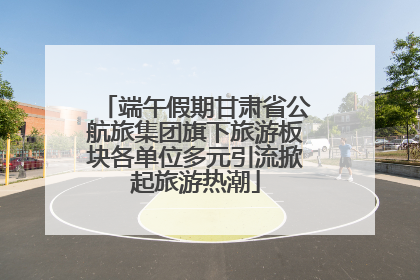 端午假期甘肃省公航旅集团旗下旅游板块各单位多元引流掀起旅游热潮