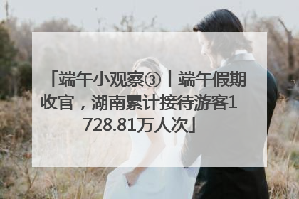 端午小观察③丨端午假期收官，湖南累计接待游客1728.81万人次