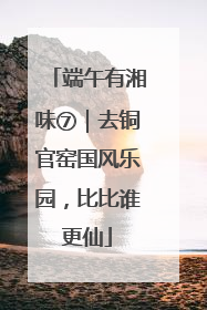 端午有湘味⑦｜去铜官窑国风乐园，比比谁更仙
