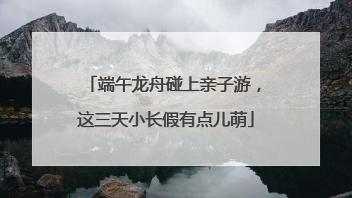 端午龙舟碰上亲子游，这三天小长假有点儿萌