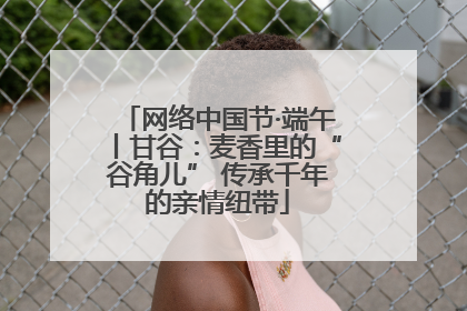 网络中国节·端午丨甘谷：麦香里的“谷角儿” 传承千年的亲情纽带
