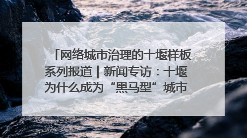 网络城市治理的十堰样板系列报道｜新闻专访：十堰为什么成为“黑马型”城市治理网络维度典型