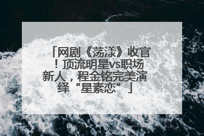 网剧《荡漾》收官！顶流明星vs职场新人，程金铭完美演绎“星素恋”