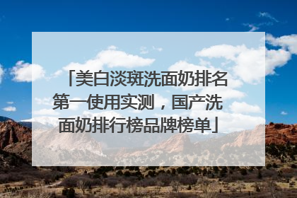 美白淡斑洗面奶排名第一使用实测，国产洗面奶排行榜品牌榜单