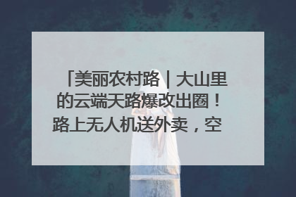 美丽农村路｜大山里的云端天路爆改出圈！路上无人机送外卖，空心村变网红村