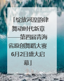 绽放河湟韵律 舞动时代新章——第四届青海省原创舞蹈大赛6月2日盛大启幕