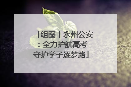 组图丨永州公安：全力护航高考 守护学子逐梦路