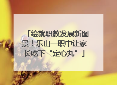 绘就职教发展新图景！乐山一职中让家长吃下“定心丸”