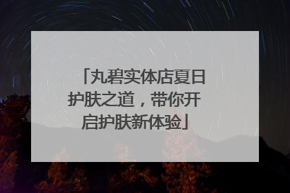 丸碧实体店夏日护肤之道，带你开启护肤新体验